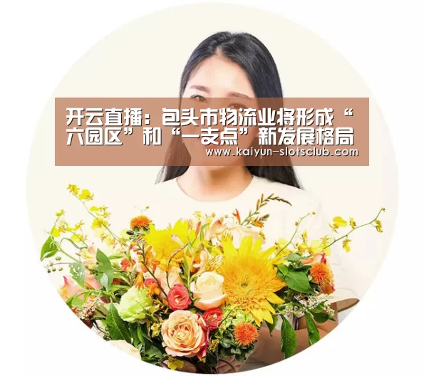 开云直播:包头市物流业将形成“六园区”和“一支点”新发展格局(图4) 开云直播