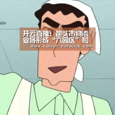 开云直播:包头市物流业将形成“六园区”和“一支点”新发展格局(图3) 开云竞猜